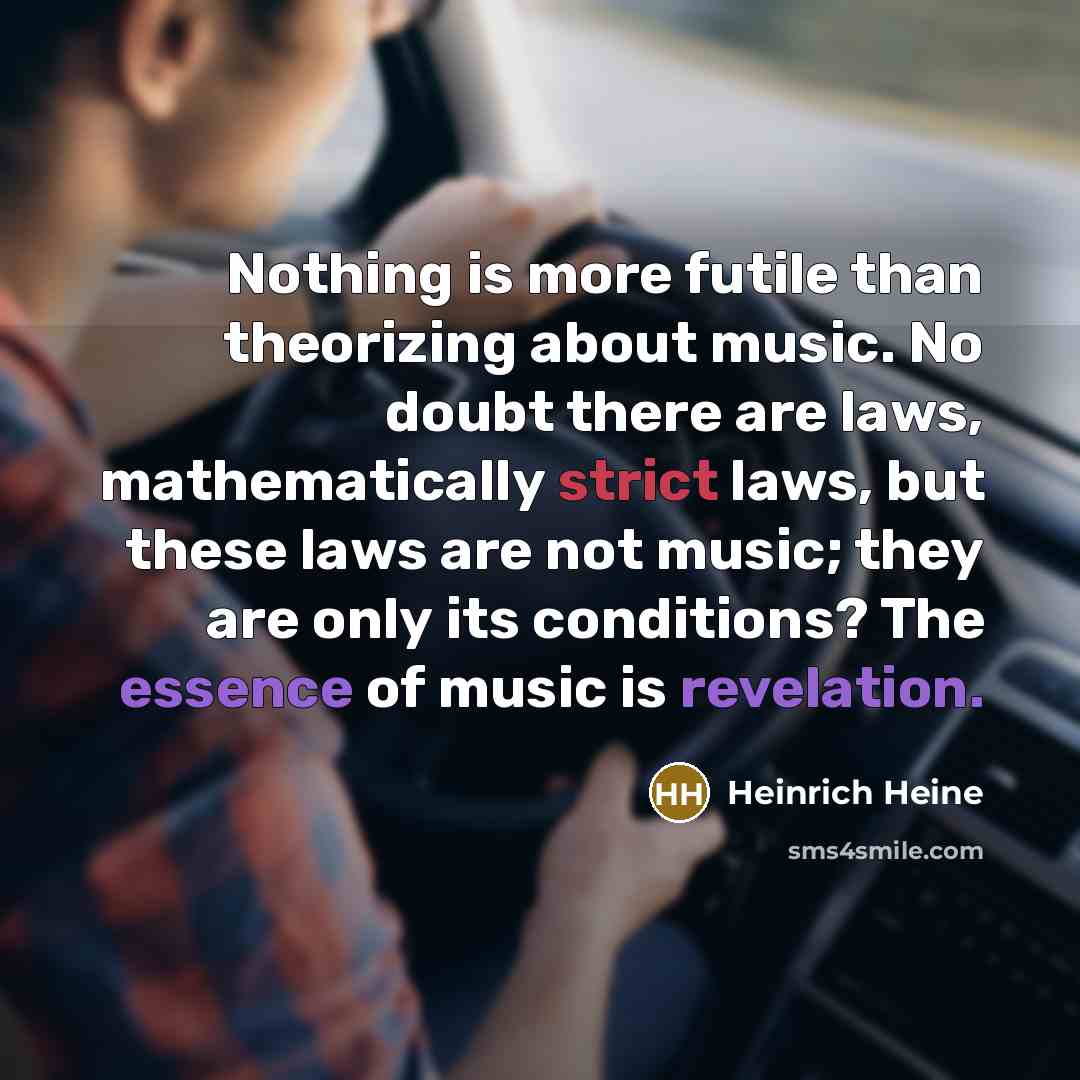 “Nothing is more futile than theorizing about music. No doubt there are laws, mathematically strict laws, but these laws are not music; they are only its conditions? The essence of music is revelation.” quote by Heinrich Heine