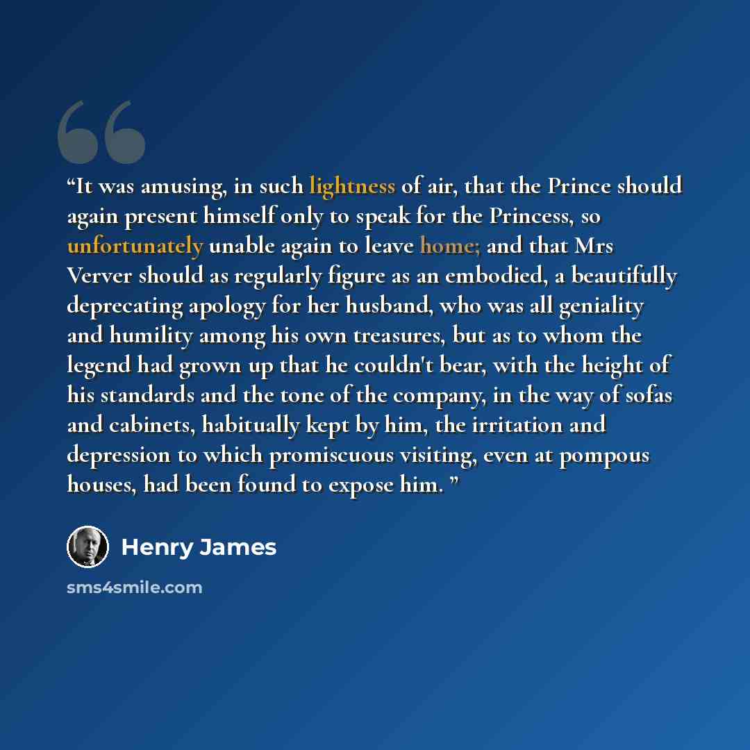 “It was amusing, in such lightness of air, that the Prince should again present himself only to speak for the Princess, so unfortunately unable again to leave home; and that Mrs Verver should as regularly figure as an embodied, a beautifully deprecating apology for her husband, who was all…” quote by Henry James
