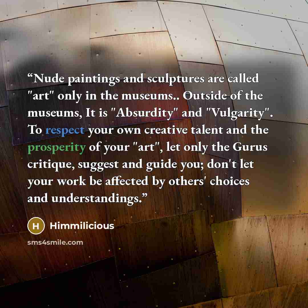 “Nude paintings and sculptures are called "art" only in the museums.. Outside of the museums, It is "Absurdity" and "Vulgarity". To respect your own creative talent and the prosperity of your "art", let only the Gurus critique, suggest and guide you; don't let your work be affected by others'…” quote by Himmilicious