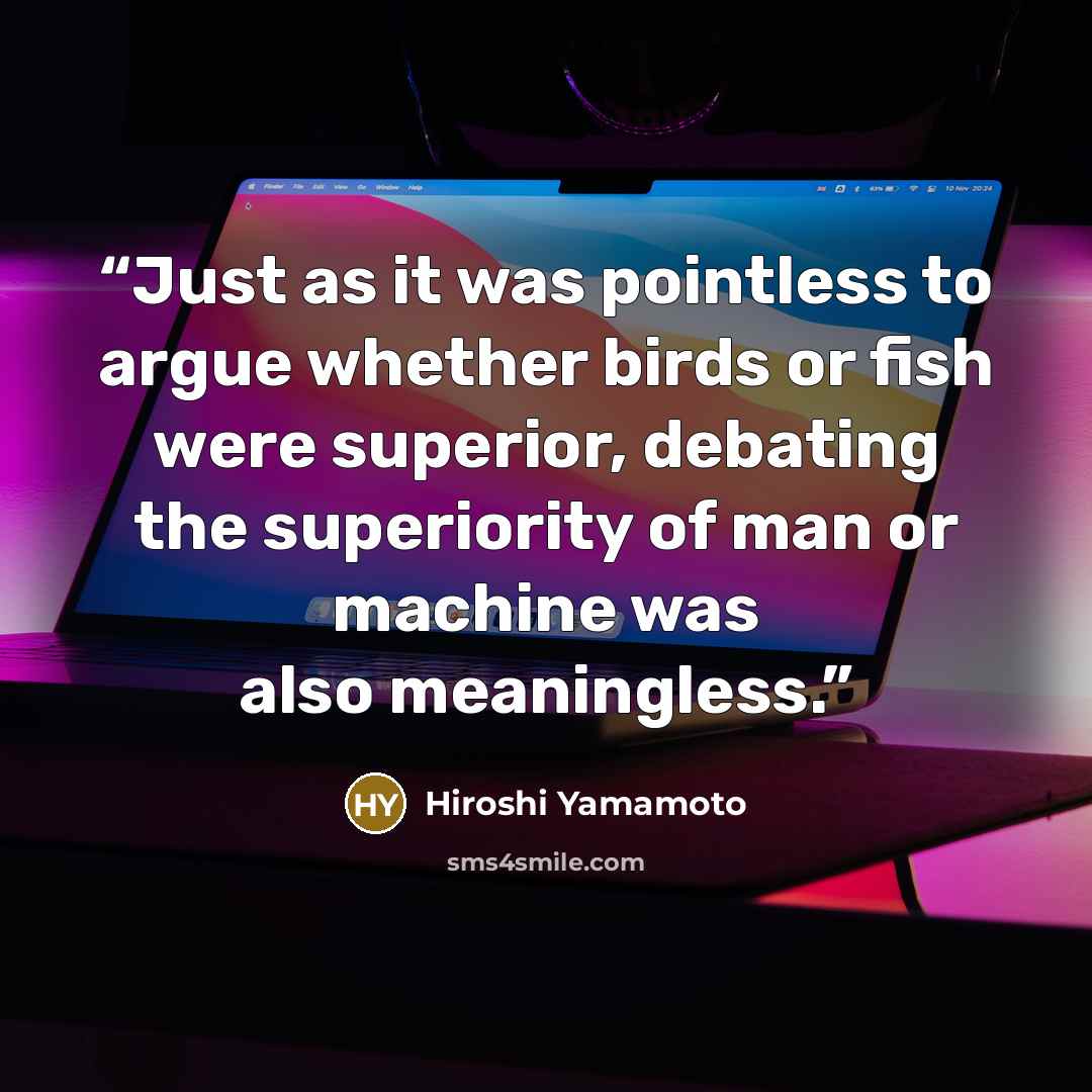 “Just as it was pointless to argue whether birds or fish were superior, debating the superiority of man or machine was also meaningless.” quote by Hiroshi Yamamoto