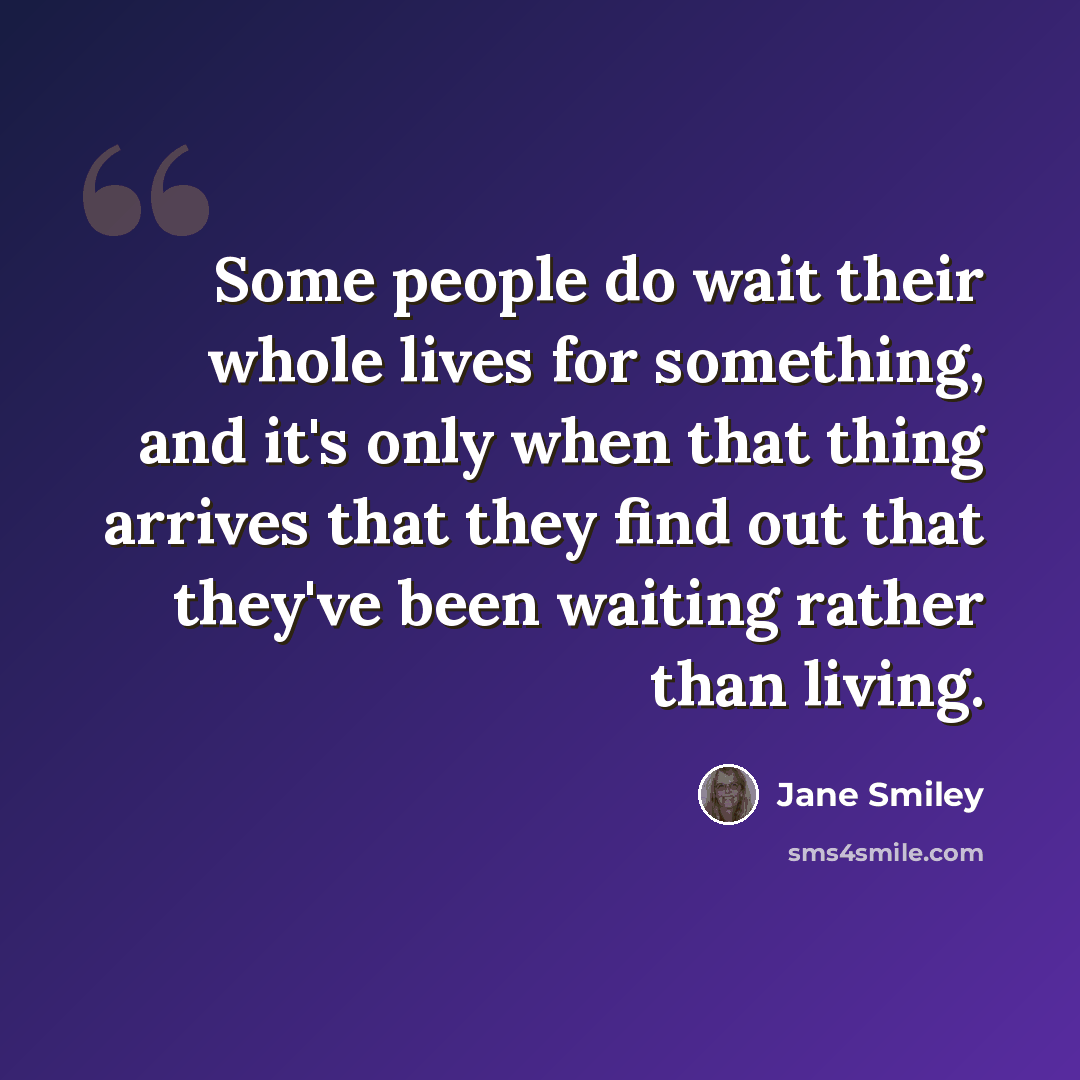 “Some people do wait their whole lives for something, and it's only when that thing arrives that they find out that they've been waiting rather than living.” quote by Jane Smiley