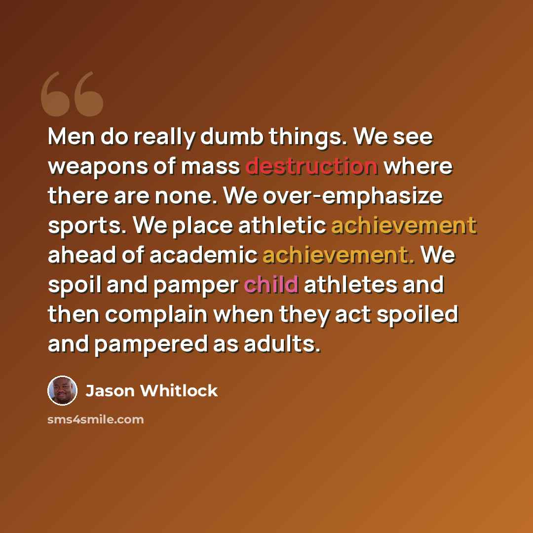 “Men do really dumb things. We see weapons of mass destruction where there are none. We over-emphasize sports. We place athletic achievement ahead of academic achievement. We spoil and pamper child athletes and then complain when they act spoiled and pampered as adults.” quote by Jason Whitlock