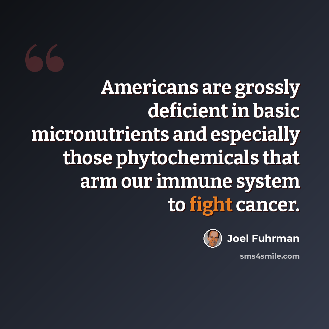 “Americans are grossly deficient in basic micronutrients and especially those phytochemicals that arm our immune system to fight cancer.” quote by Joel Fuhrman