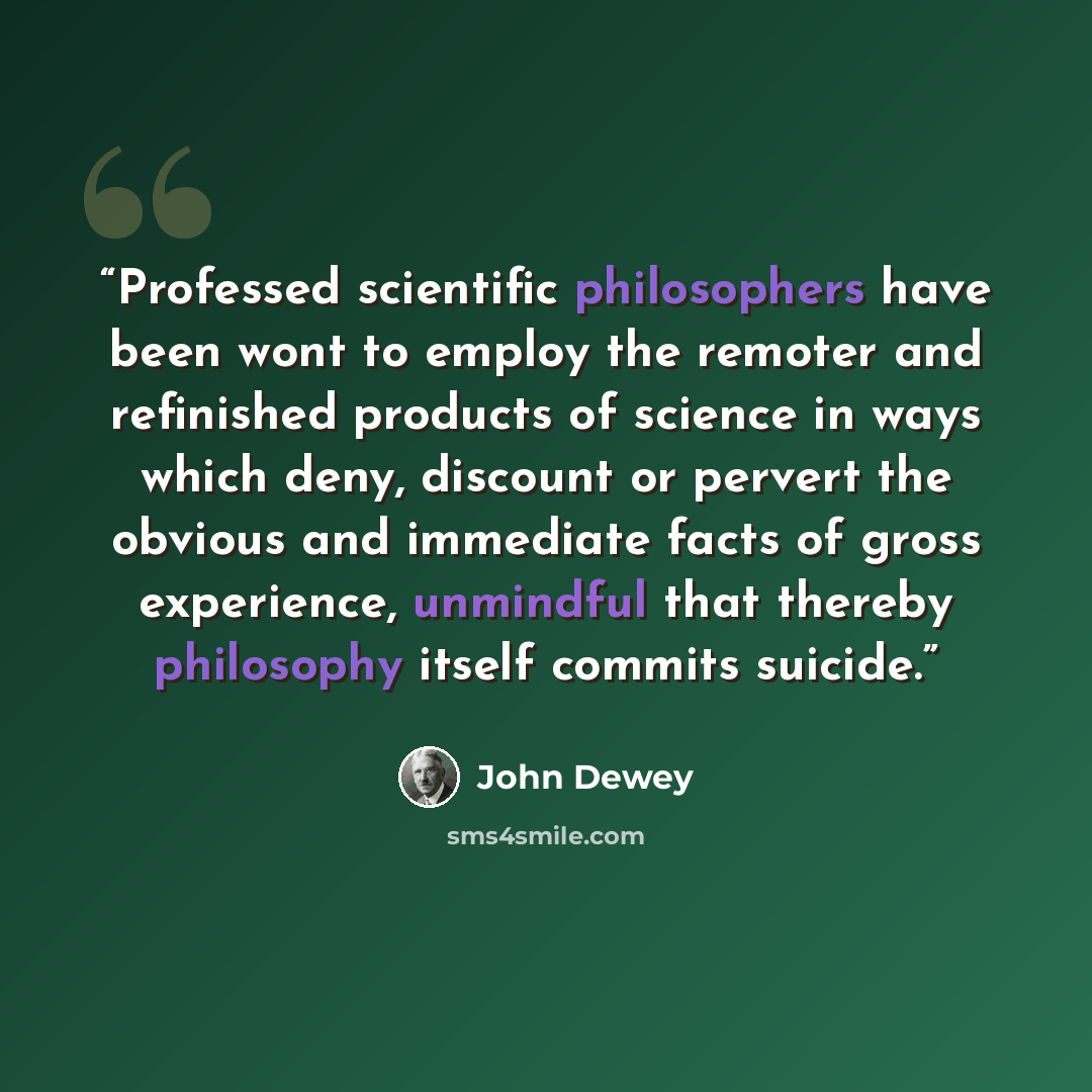 “Professed scientific philosophers have been wont to employ the remoter and refinished products of science in ways which deny, discount or pervert the obvious and immediate facts of gross experience, unmindful that thereby philosophy itself commits suicide.” quote by John Dewey