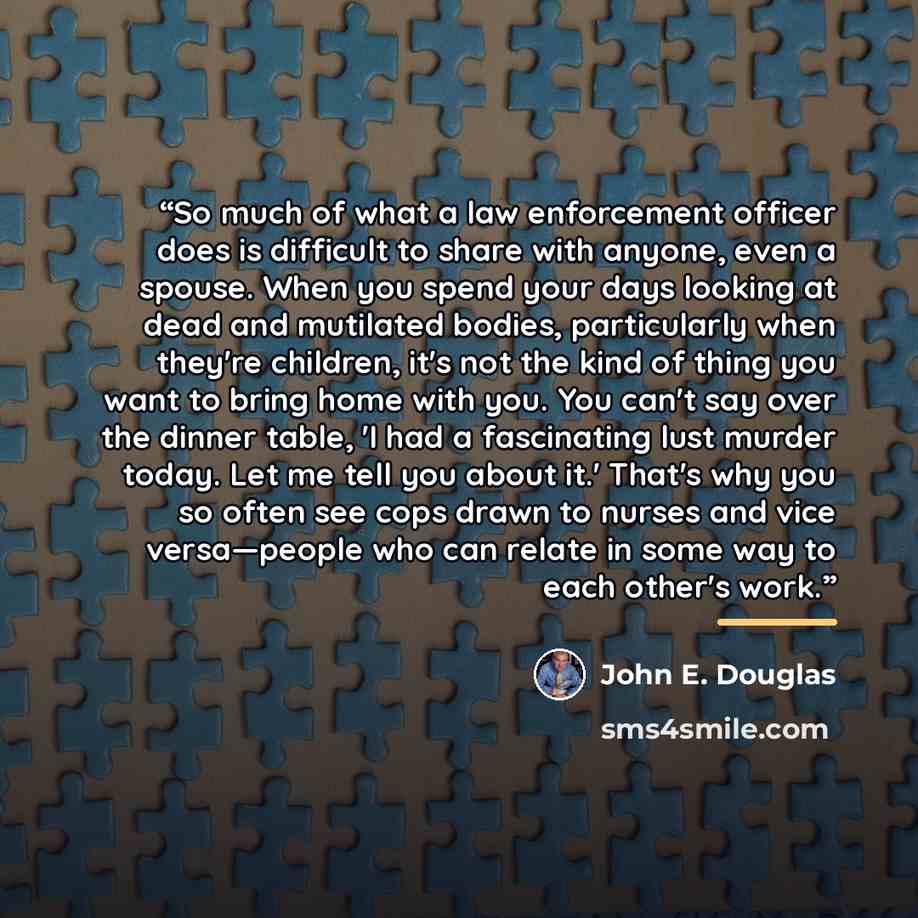 “So much of what a law enforcement officer does is difficult to share with anyone, even a spouse. When you spend your days looking at dead and mutilated bodies, particularly when they're children, it's not the kind of thing you want to bring home with you. You can't say over the dinner table, 'I…” quote by John E. Douglas