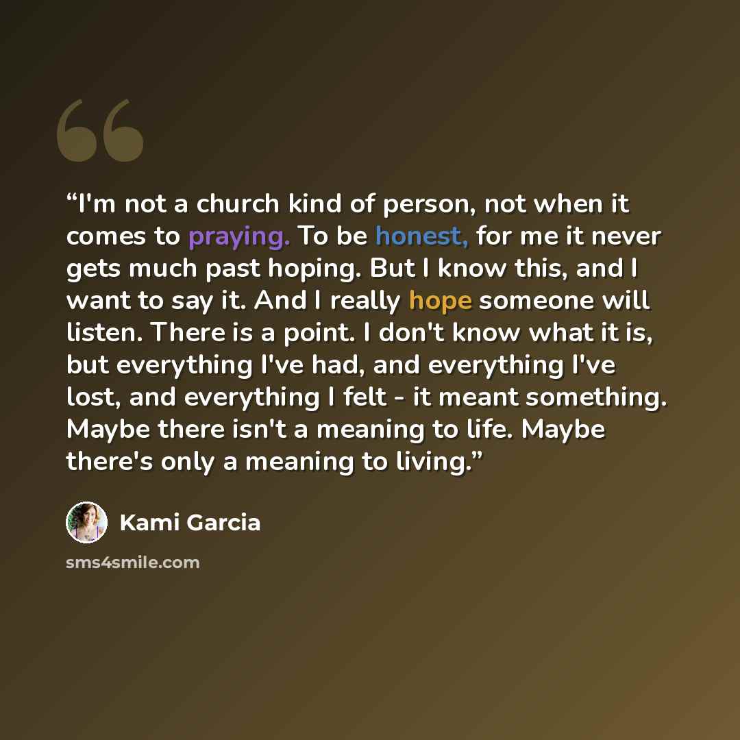 “I'm not a church kind of person, not when it comes to praying. To be honest, for me it never gets much past hoping. But I know this, and I want to say it. And I really hope someone will listen. There is a point. I don't know what it is, but everything I've had, and everything I've lost, and…” quote by Kami Garcia