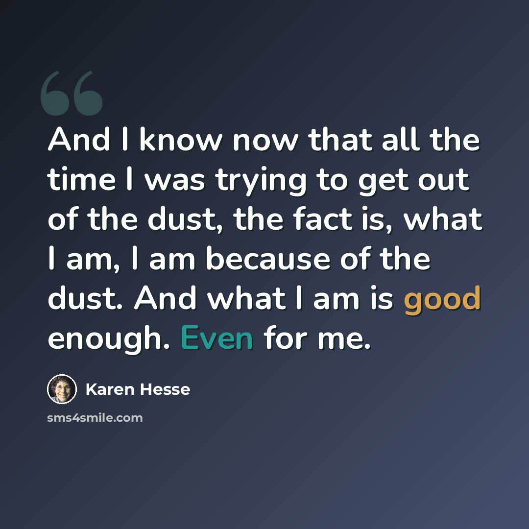 “And I know now that all the time I was trying to get out of the dust, the fact is, what I am, I am because of the dust. And what I am is good enough. Even for me.” quote by Karen Hesse