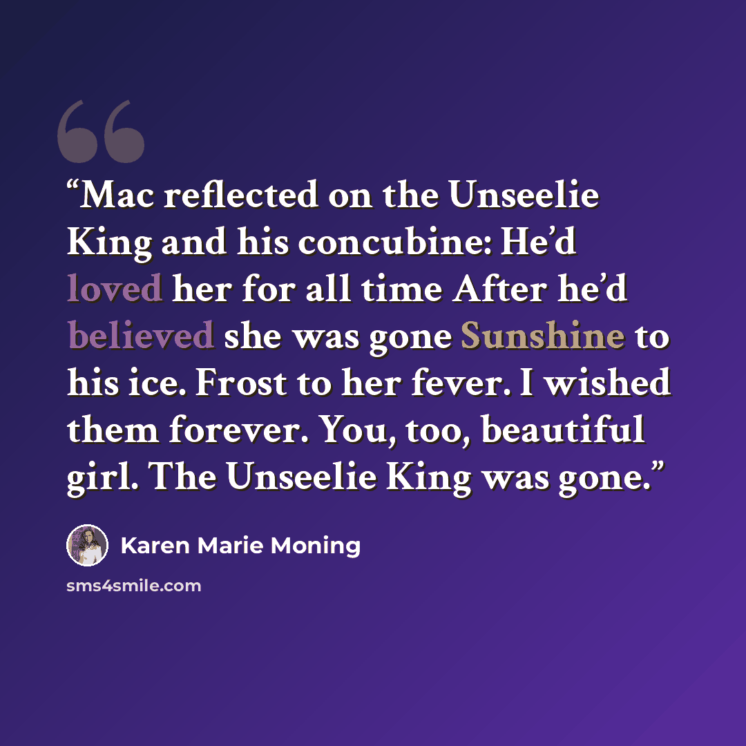 “Mac reflected on the Unseelie King and his concubine: He’d loved her for all time After he’d believed she was gone Sunshine to his ice. Frost to her fever. I wished them forever. You, too, beautiful girl. The Unseelie King was gone.” quote by Karen Marie Moning