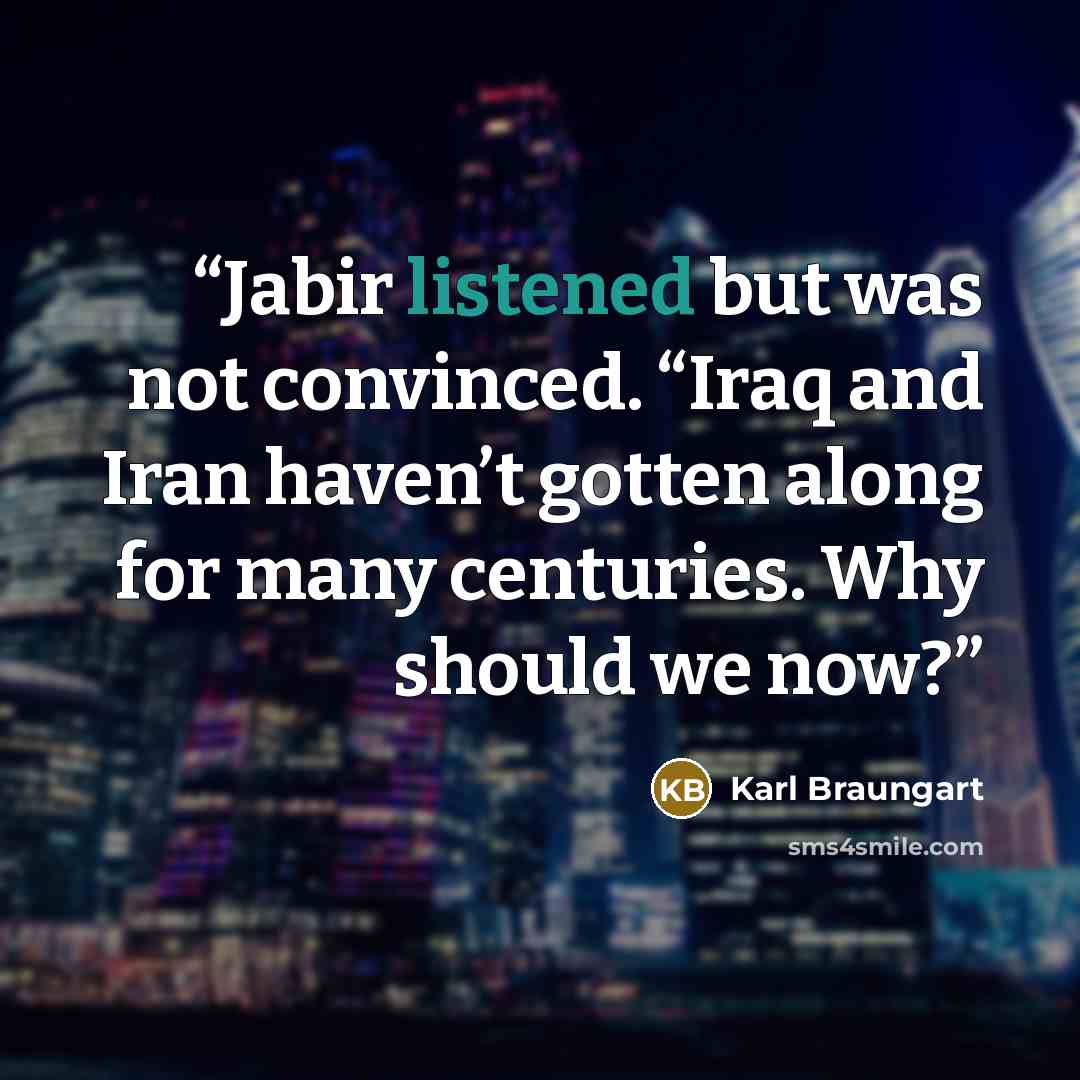 “Jabir listened but was not convinced. “Iraq and Iran haven’t gotten along for many centuries. Why should we now?” quote by Karl Braungart