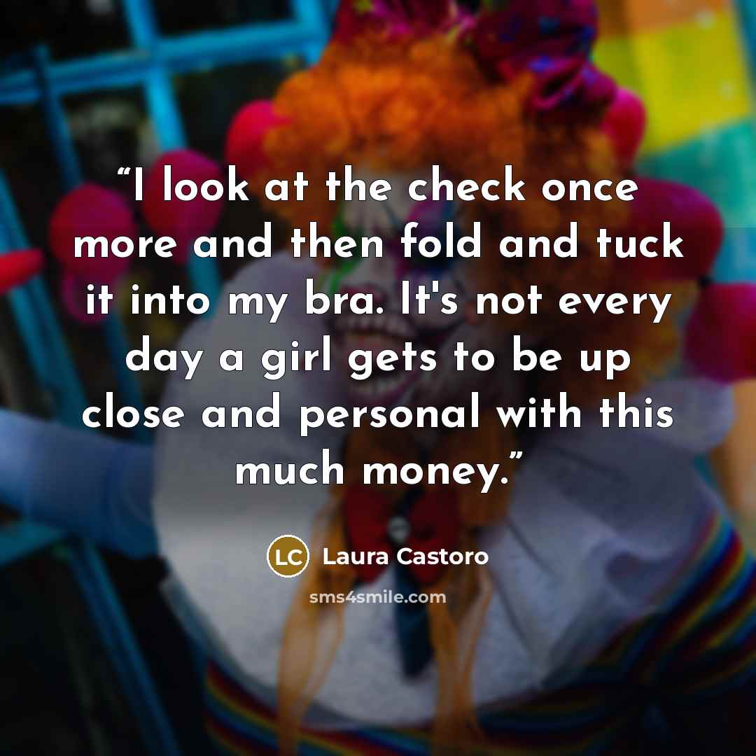 “I look at the check once more and then fold and tuck it into my bra. It's not every day a girl gets to be up close and personal with this much money.” quote by Laura Castoro
