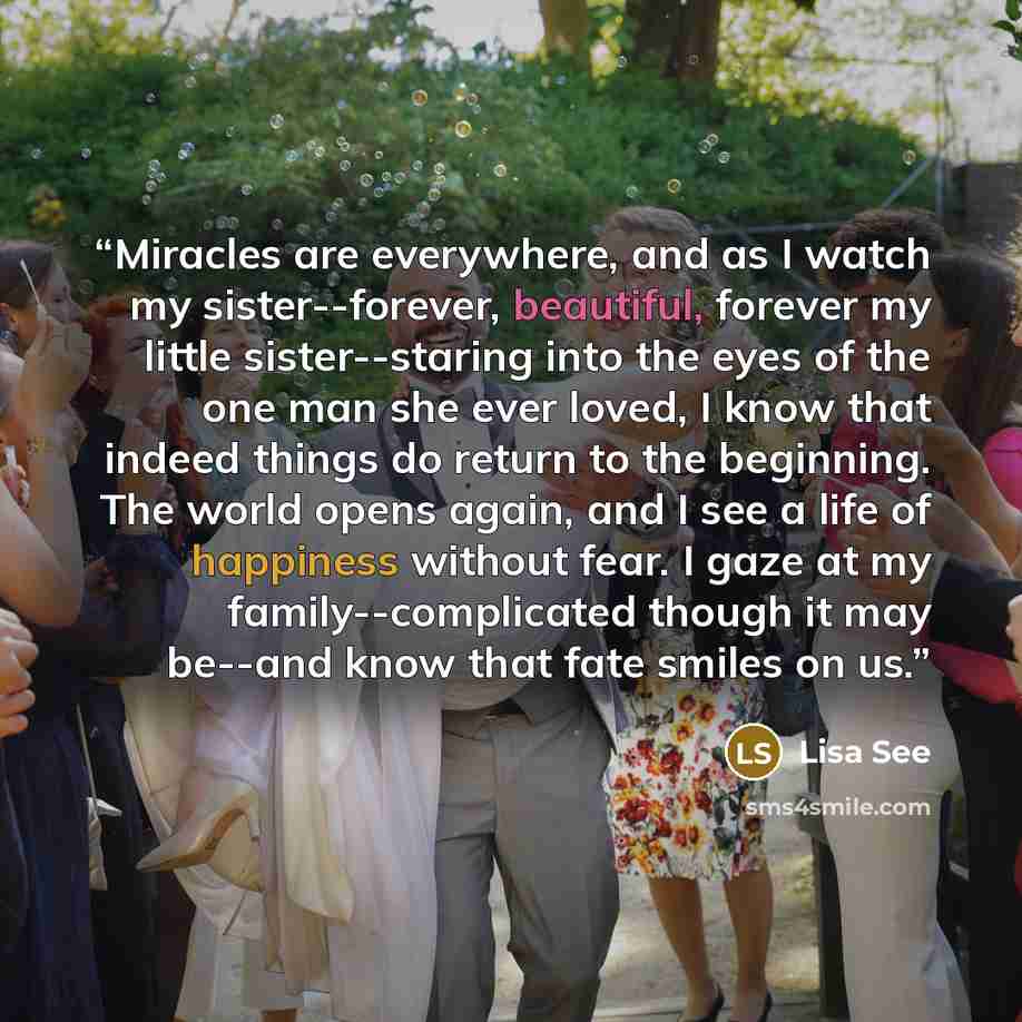 “Miracles are everywhere, and as I watch my sister--forever, beautiful, forever my little sister--staring into the eyes of the one man she ever loved, I know that indeed things do return to the beginning. The world opens again, and I see a life of happiness without fear. I gaze at my…” quote by Lisa See