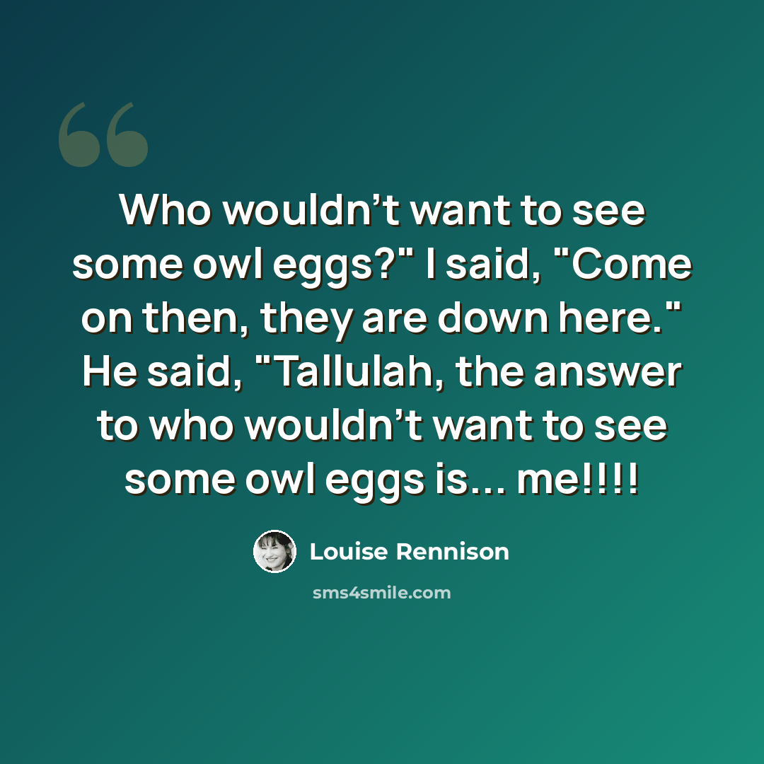 “Who wouldn't want to see some owl eggs?" I said, "Come on then, they are down here." He said, "Tallulah, the answer to who wouldn't want to see some owl eggs is... me!!!!” quote by Louise Rennison