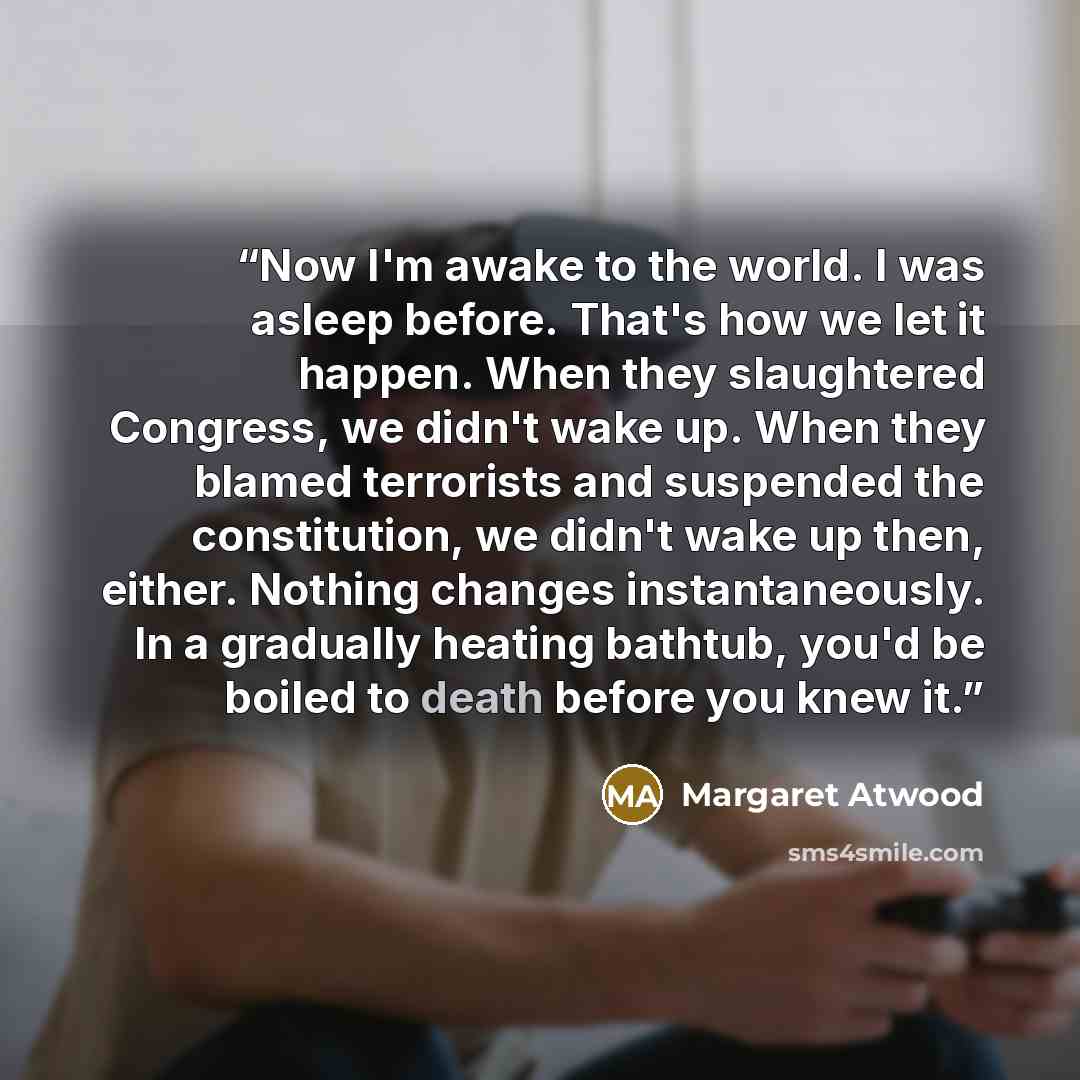 “​Now I'm awake to the world. I was asleep before. That's how we let it happen. When they slaughtered Congress, we didn't wake up. When they blamed terrorists and suspended the constitution, we didn't wake up then, either. Nothing changes instantaneously. In a gradually heating bathtub, you'd be…” quote by Margaret Atwood