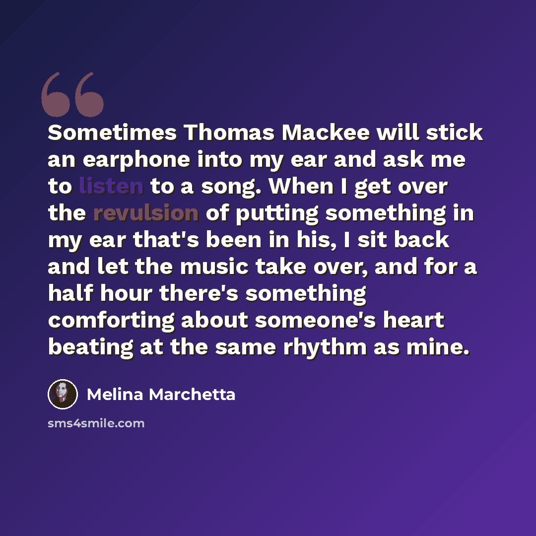 “Sometimes Thomas Mackee will stick an earphone into my ear and ask me to listen to a song. When I get over the revulsion of putting something in my ear that's been in his, I sit back and let the music take over, and for a half hour there's something comforting about someone's heart beating at the…” quote by Melina Marchetta