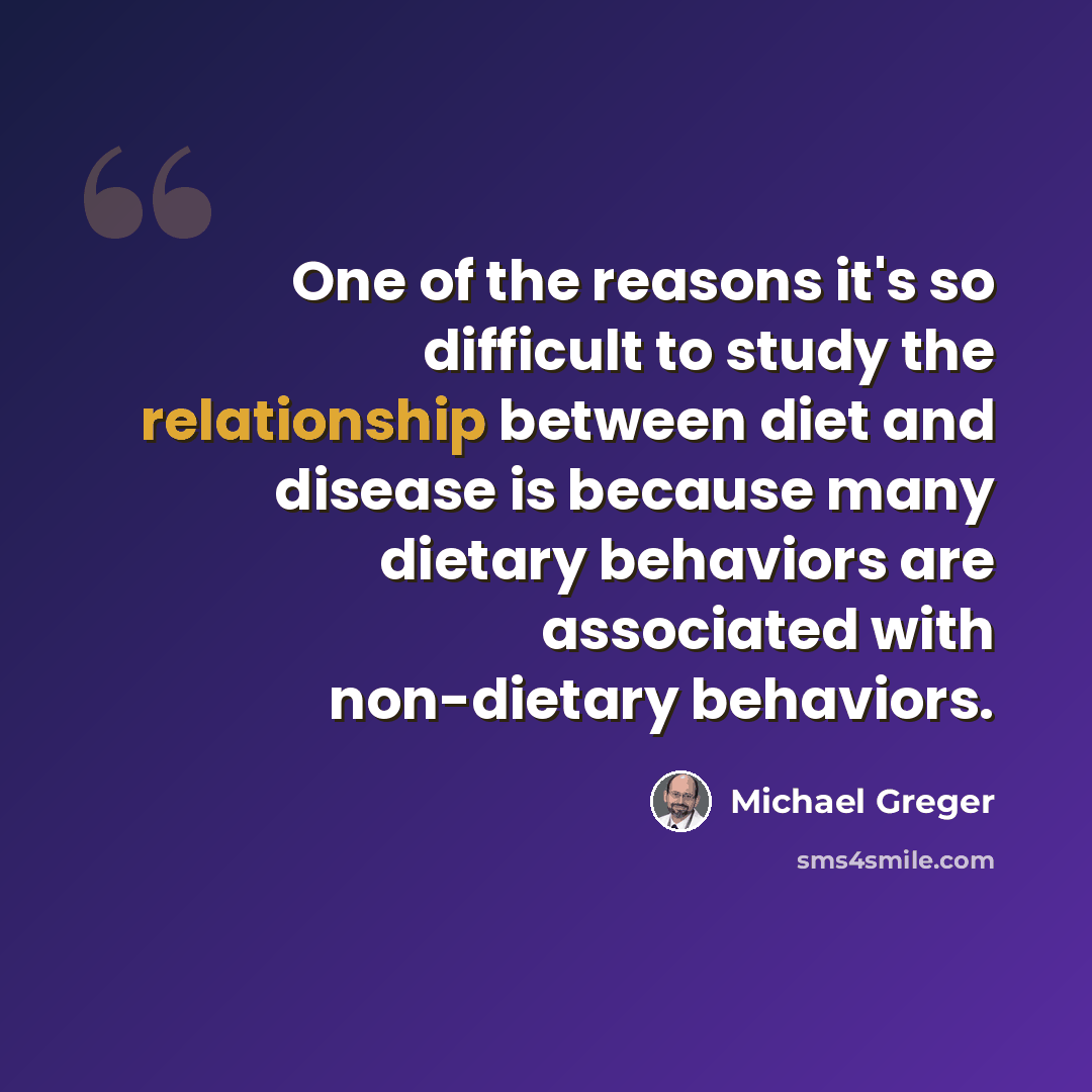 “One of the reasons it's so difficult to study the relationship between diet and disease is because many dietary behaviors are associated with non-dietary behaviors.” quote by Michael Greger