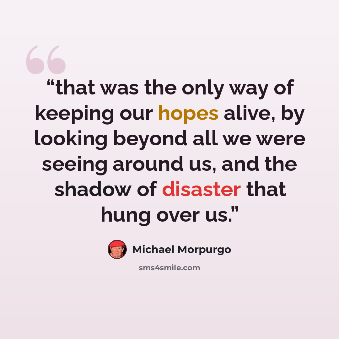 “that was the only way of keeping our hopes alive, by looking beyond all we were seeing around us, and the shadow of disaster that hung over us.” quote by Michael Morpurgo