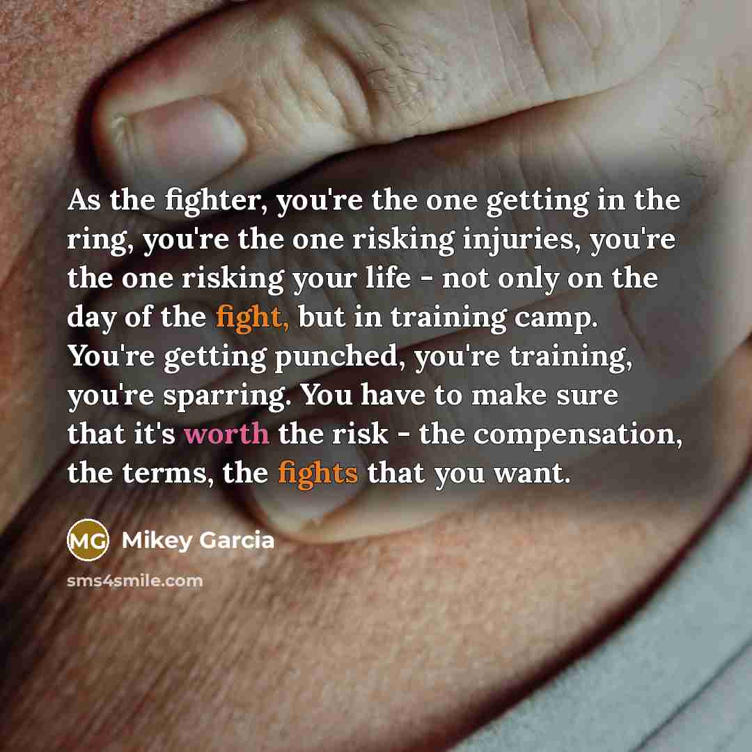“As the fighter, you're the one getting in the ring, you're the one risking injuries, you're the one risking your life - not only on the day of the fight, but in training camp. You're getting punched, you're training, you're sparring. You have to make sure that it's worth the risk - the…” quote by Mikey Garcia