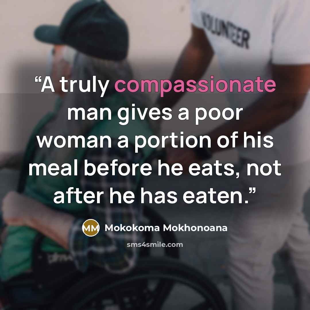 “A truly compassionate man gives a poor woman a portion of his meal before he eats, not after he has eaten.” quote by Mokokoma Mokhonoana