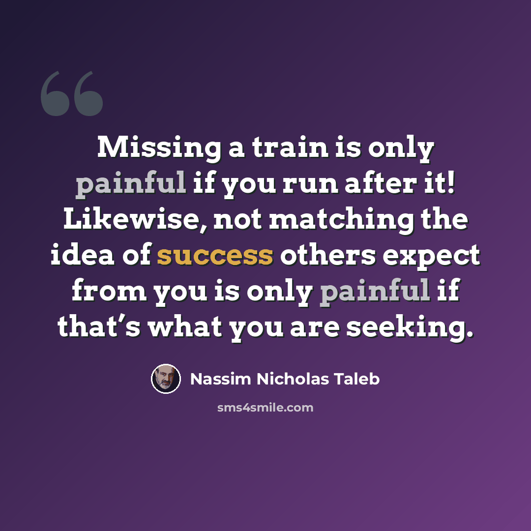 “Missing a train is only painful if you run after it! Likewise, not matching the idea of success others expect from you is only painful if that’s what you are seeking.” quote by Nassim Nicholas Taleb