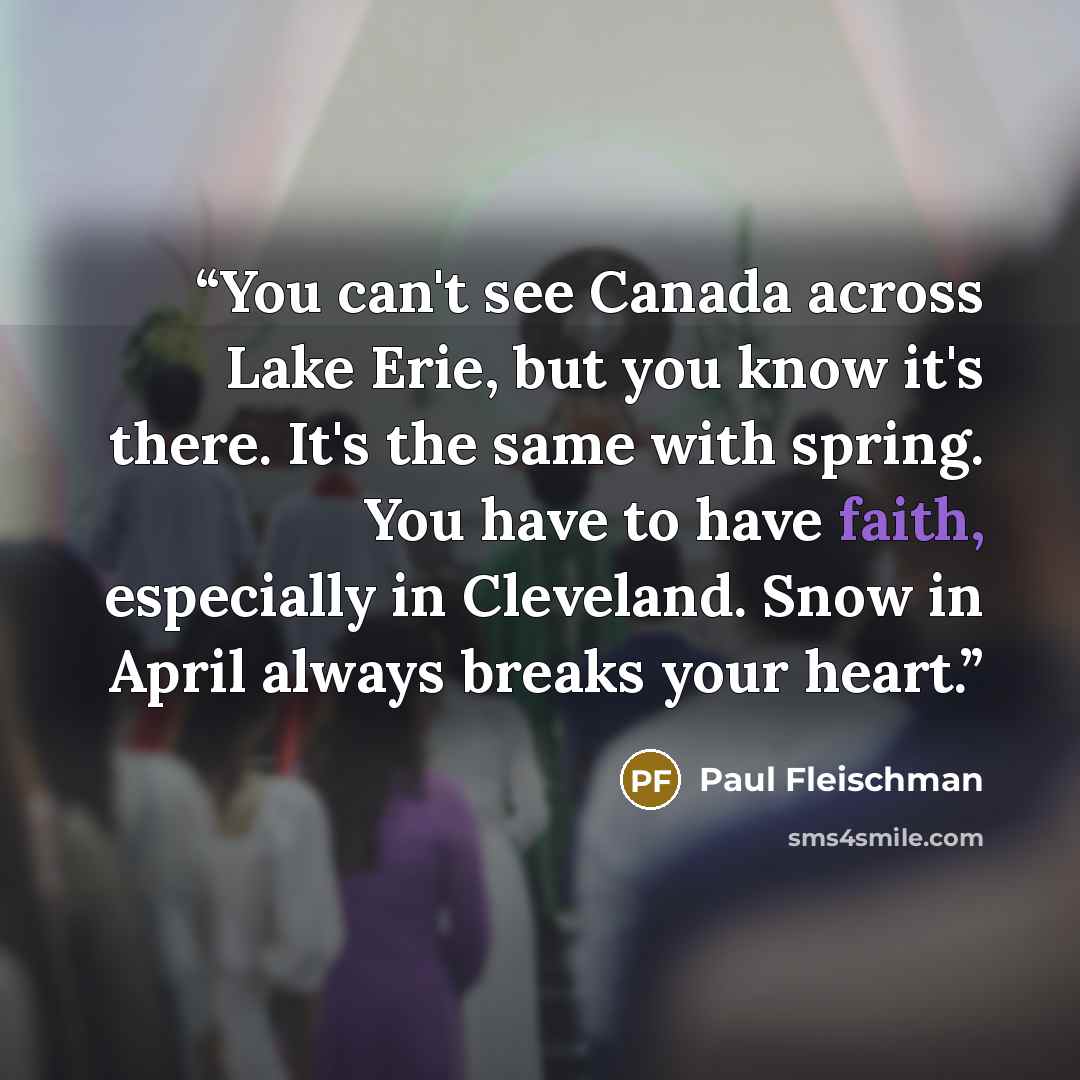 “You can't see Canada across Lake Erie, but you know it's there. It's the same with spring. You have to have faith, especially in Cleveland. Snow in April always breaks your heart.” quote by Paul Fleischman