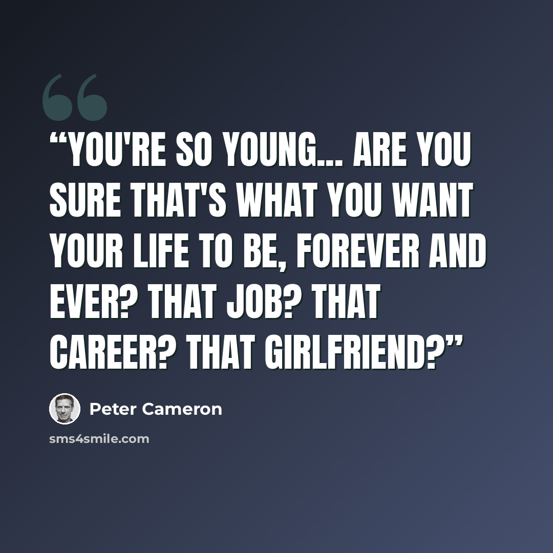 “You're so young... Are you sure that's what you want your life to be, forever and ever? That job? That career? That girlfriend?” quote by Peter Cameron