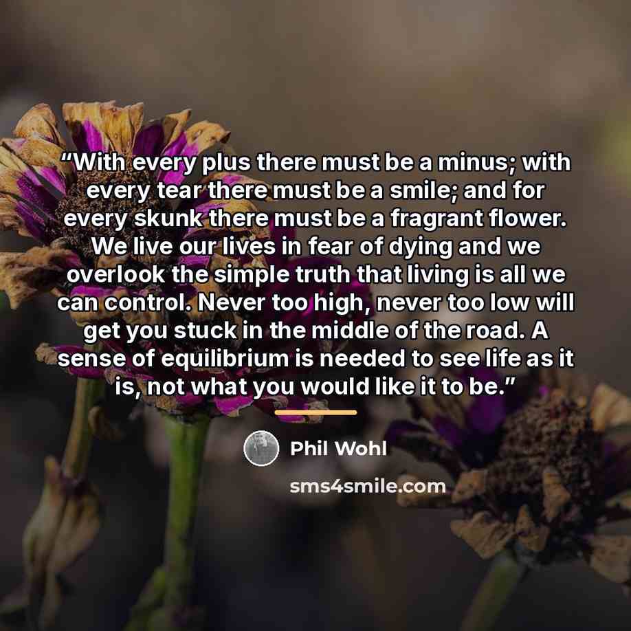 “With every plus there must be a minus; with every tear there must be a smile; and for every skunk there must be a fragrant flower. We live our lives in fear of dying and we overlook the simple truth that living is all we can control. Never too high, never too low will get you stuck in the middle…” quote by Phil Wohl