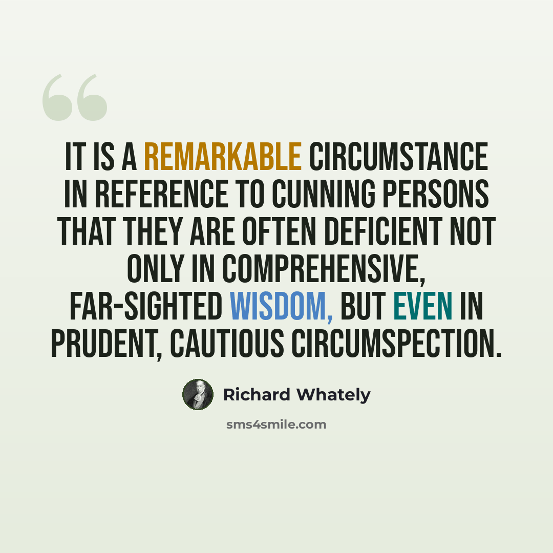 “It is a remarkable circumstance in reference to cunning persons that they are often deficient not only in comprehensive, far-sighted wisdom, but even in prudent, cautious circumspection.” quote by Richard Whately
