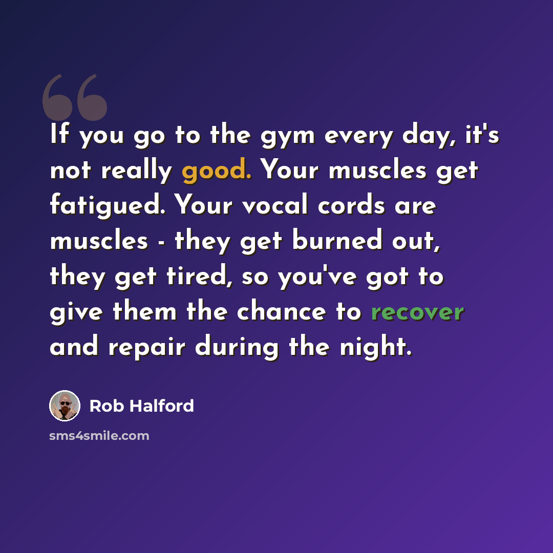 “If you go to the gym every day, it's not really good. Your muscles get fatigued. Your vocal cords are muscles - they get burned out, they get tired, so you've got to give them the chance to recover and repair during the night.” quote by Rob Halford