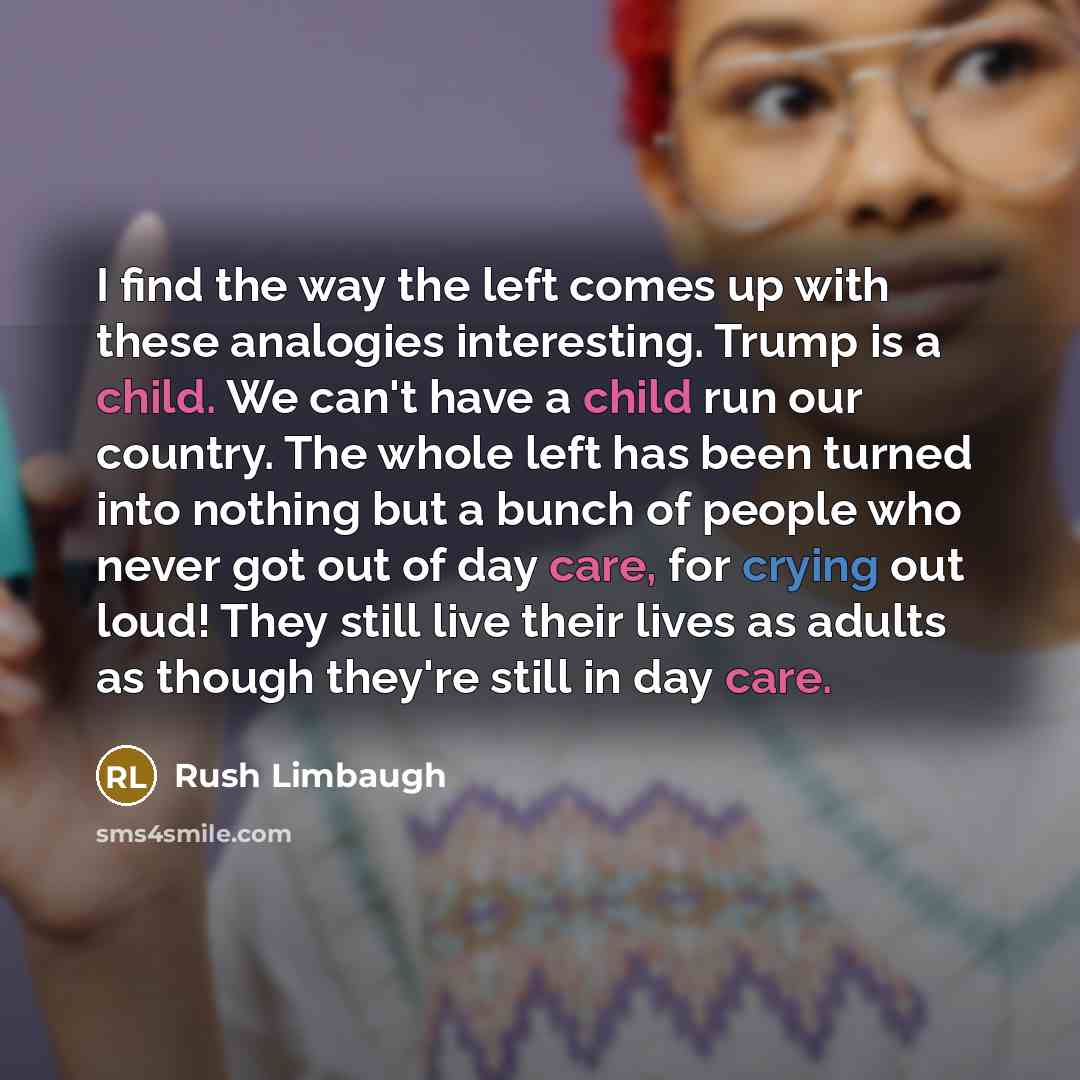 “I find the way the left comes up with these analogies interesting. Trump is a child. We can't have a child run our country. The whole left has been turned into nothing but a bunch of people who never got out of day care, for crying out loud! They still live their lives as adults as though they're…” quote by Rush Limbaugh