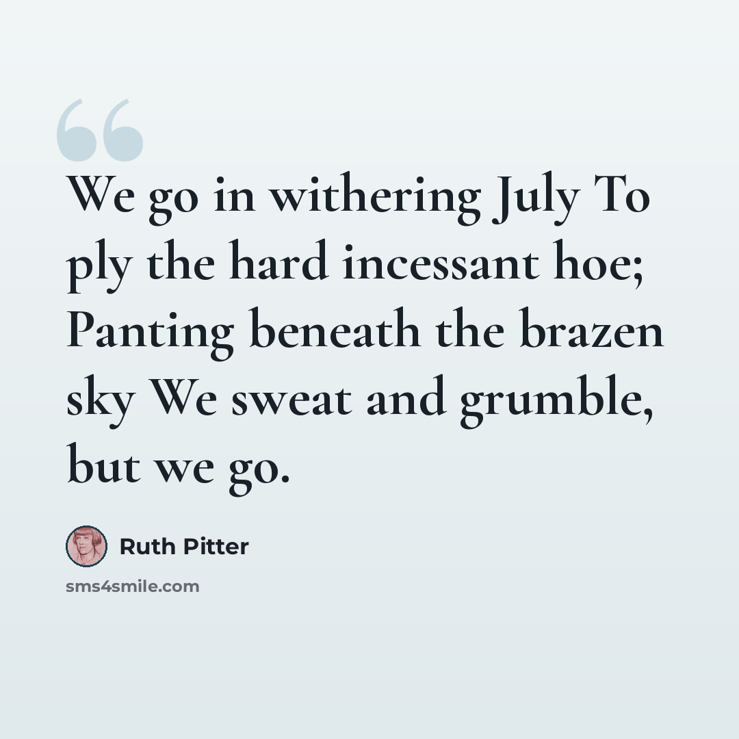 “We go in withering July To ply the hard incessant hoe; Panting beneath the brazen sky We sweat and grumble, but we go.” quote by Ruth Pitter