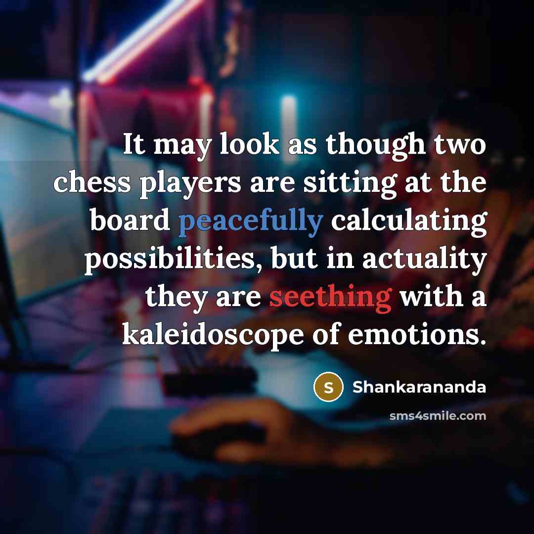 “It may look as though two chess players are sitting at the board peacefully calculating possibilities, but in actuality they are seething with a kaleidoscope of emotions.” quote by Shankarananda