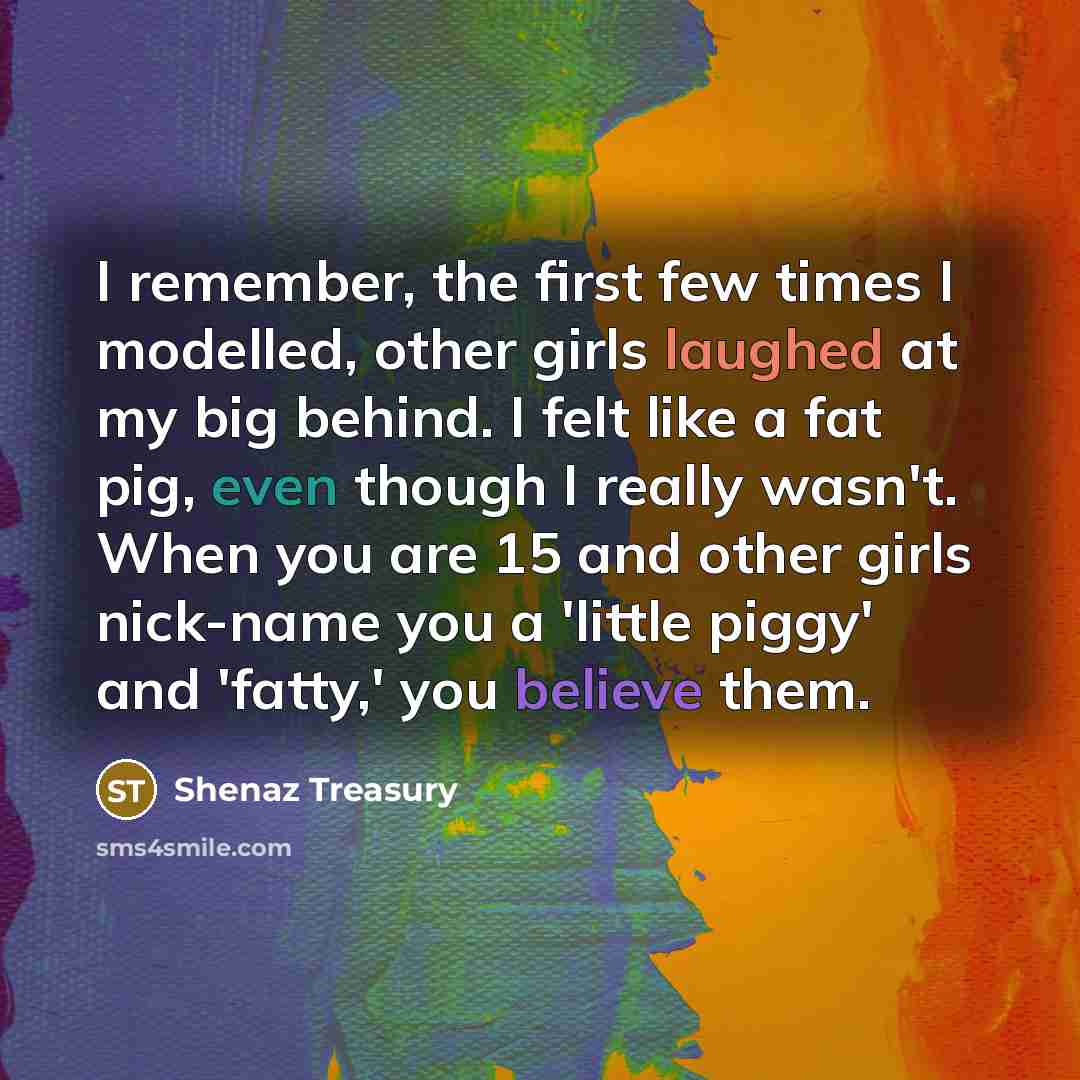 “I remember, the first few times I modelled, other girls laughed at my big behind. I felt like a fat pig, even though I really wasn't. When you are 15 and other girls nick-name you a 'little piggy' and 'fatty,' you believe them.” quote by Shenaz Treasury