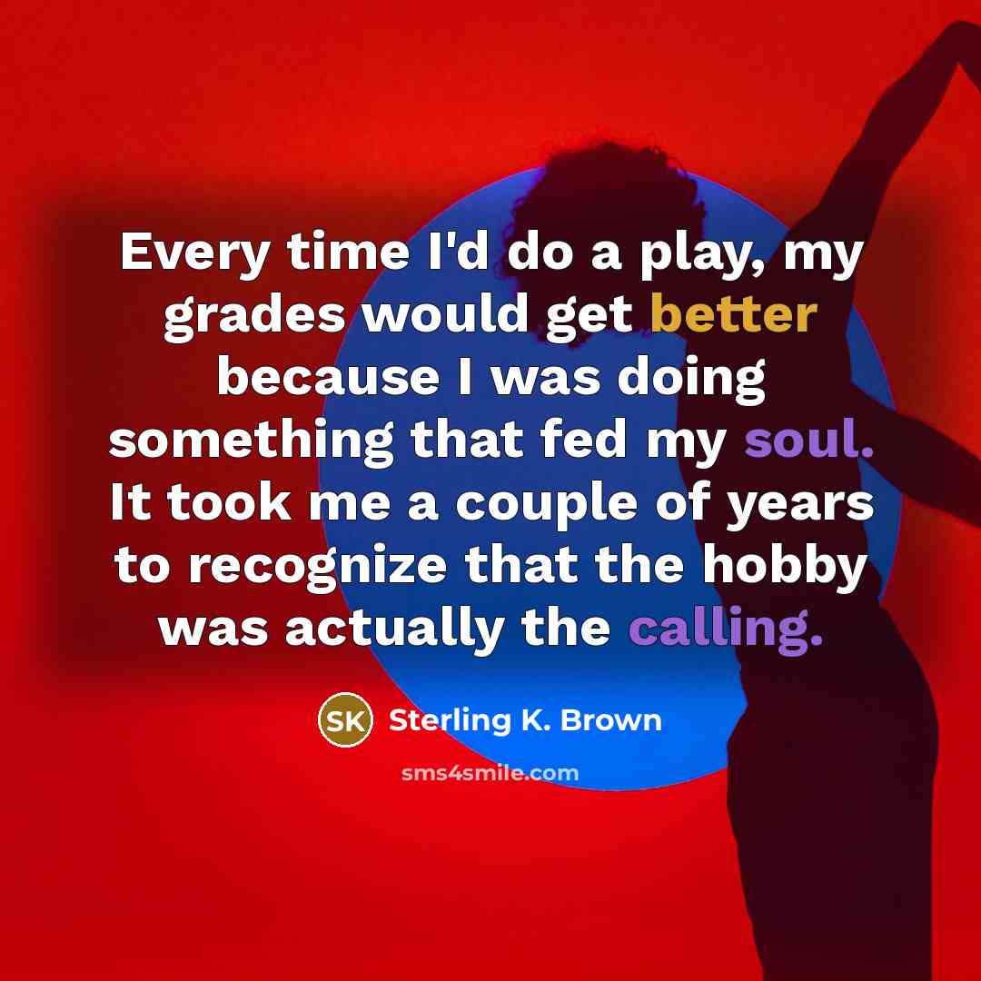 “Every time I'd do a play, my grades would get better because I was doing something that fed my soul. It took me a couple of years to recognize that the hobby was actually the calling.” quote by Sterling K. Brown