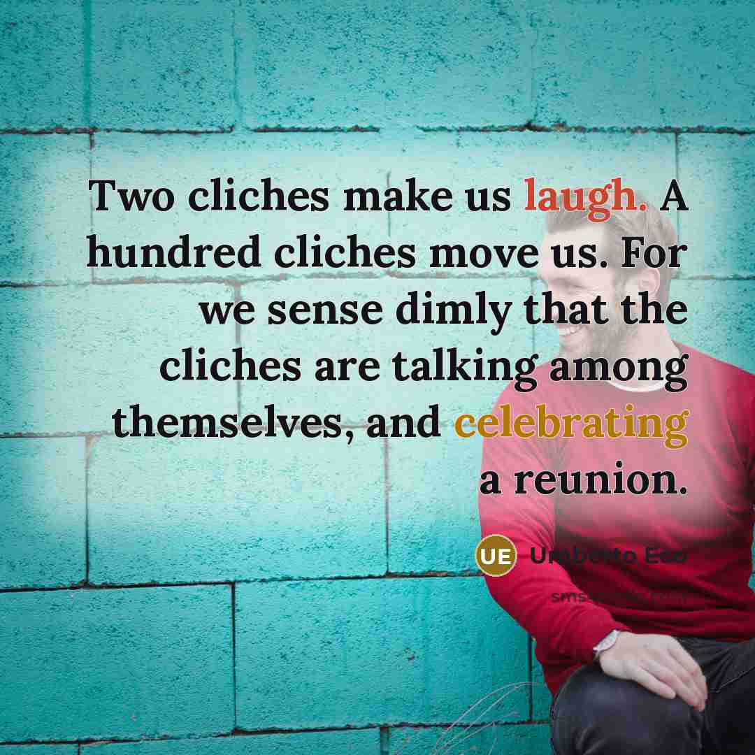“Two cliches make us laugh. A hundred cliches move us. For we sense dimly that the cliches are talking among themselves, and celebrating a reunion.” quote by Umberto Eco