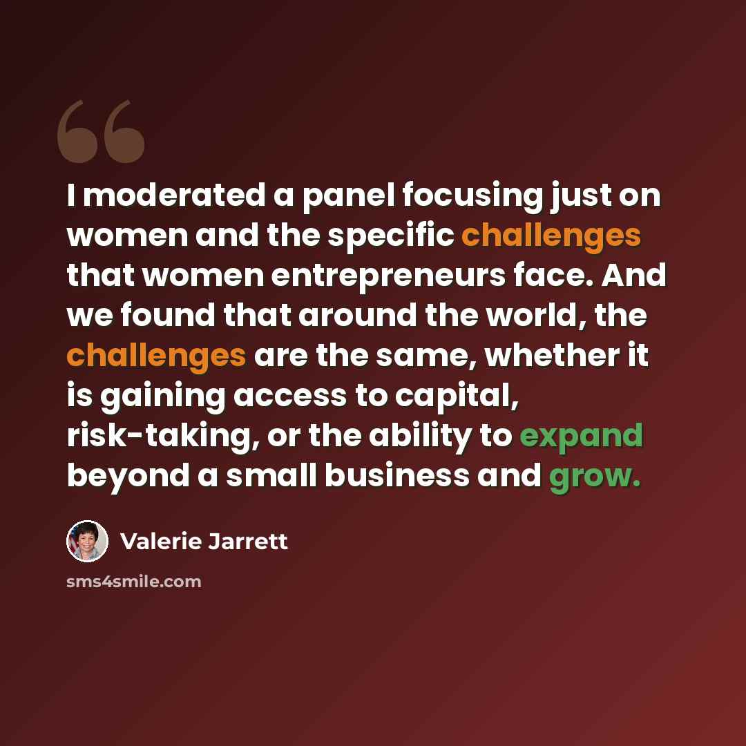“I moderated a panel focusing just on women and the specific challenges that women entrepreneurs face. And we found that around the world, the challenges are the same, whether it is gaining access to capital, risk-taking, or the ability to expand beyond a small business and grow.” quote by Valerie Jarrett
