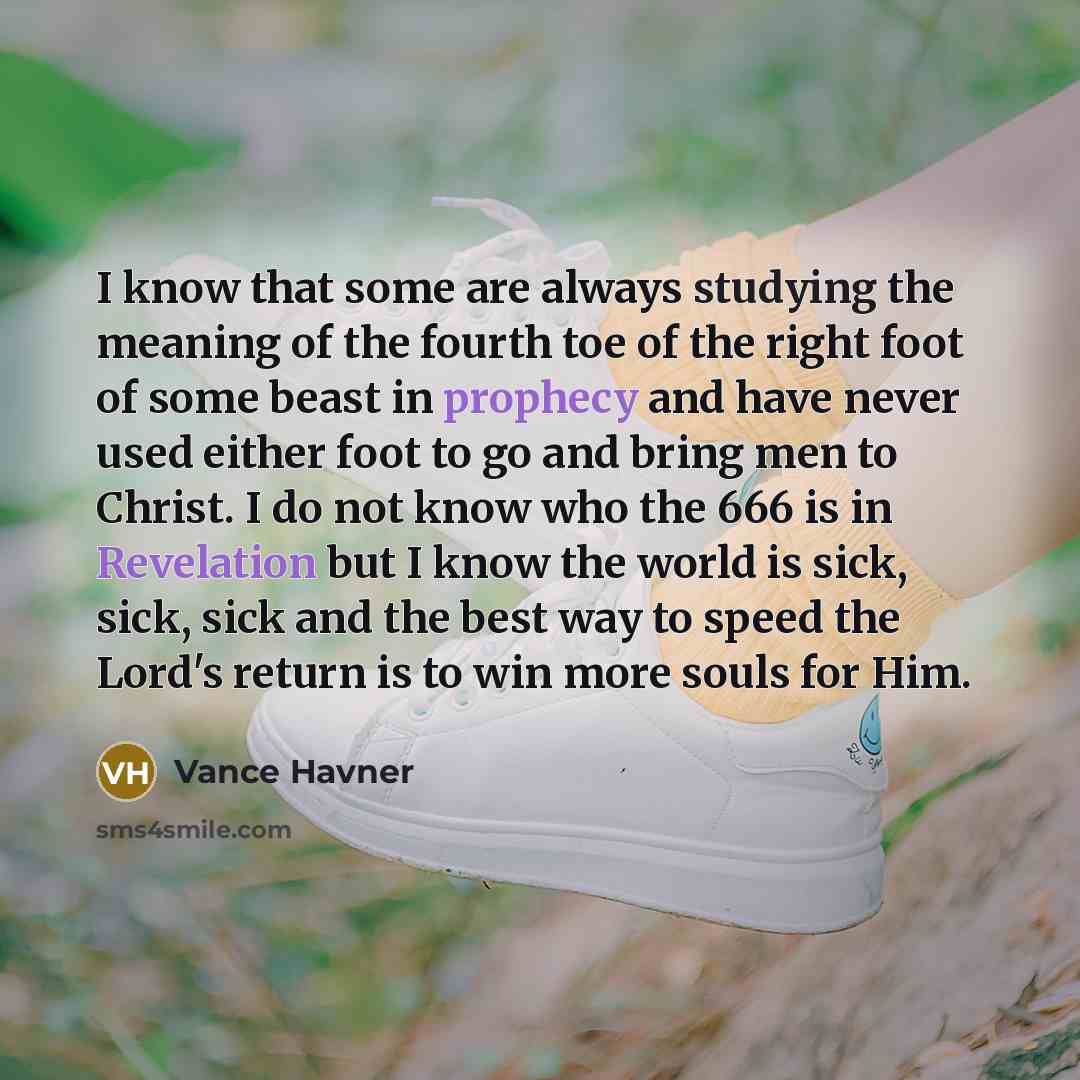 “I know that some are always studying the meaning of the fourth toe of the right foot of some beast in prophecy and have never used either foot to go and bring men to Christ. I do not know who the 666 is in Revelation but I know the world is sick, sick, sick and the best way to speed the Lord's…” quote by Vance Havner