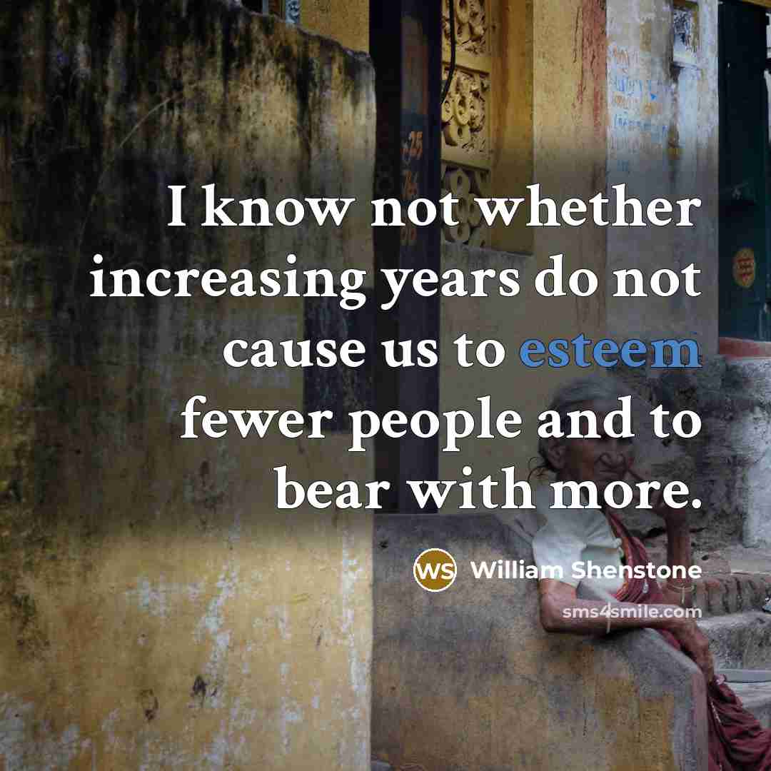 “I know not whether increasing years do not cause us to esteem fewer people and to bear with more.” quote by William Shenstone