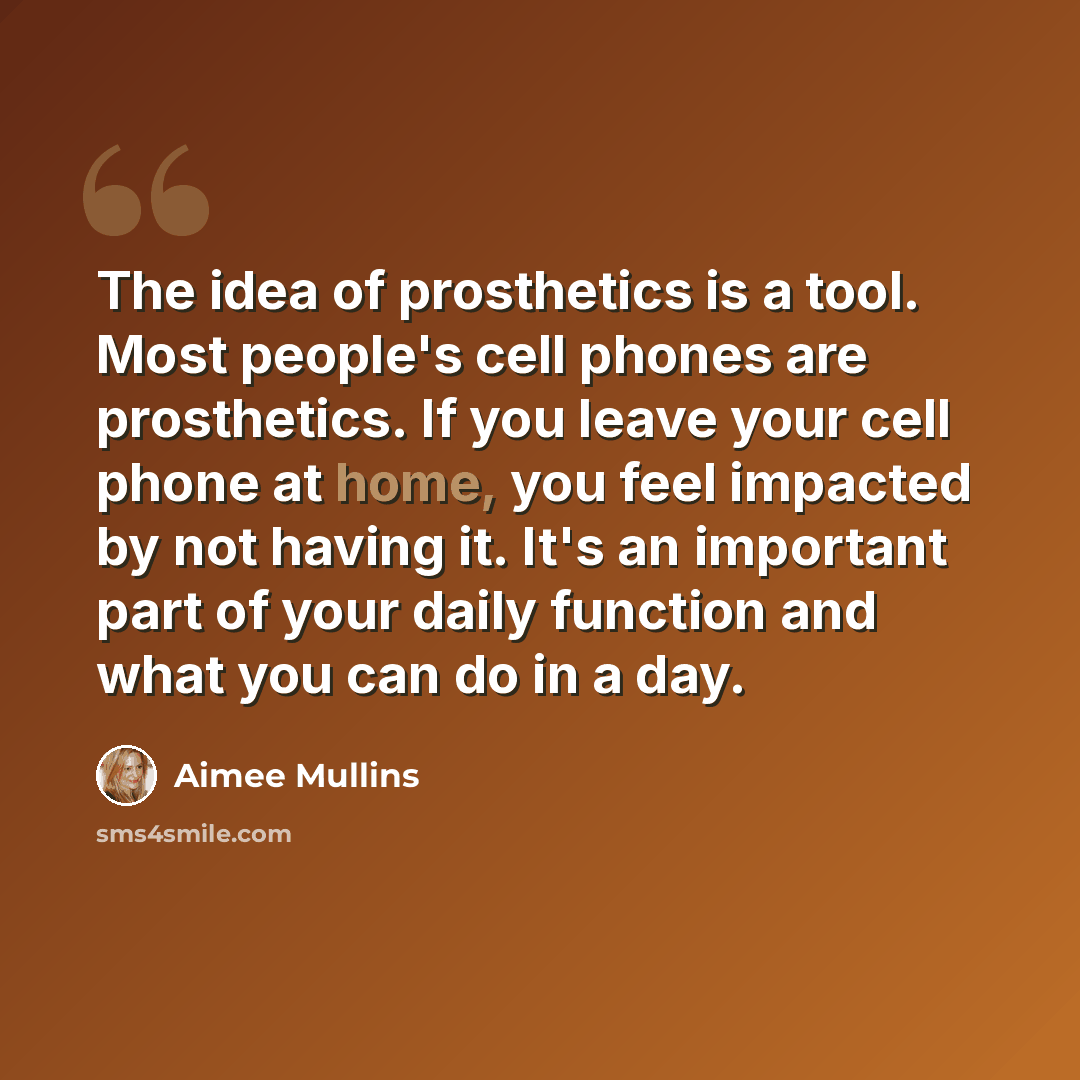 “The idea of prosthetics is a tool. Most people's cell phones are prosthetics. If you leave your cell phone at home, you feel impacted by not having it. It's an important part of your daily function and what you can do in a day.” quote by Aimee Mullins