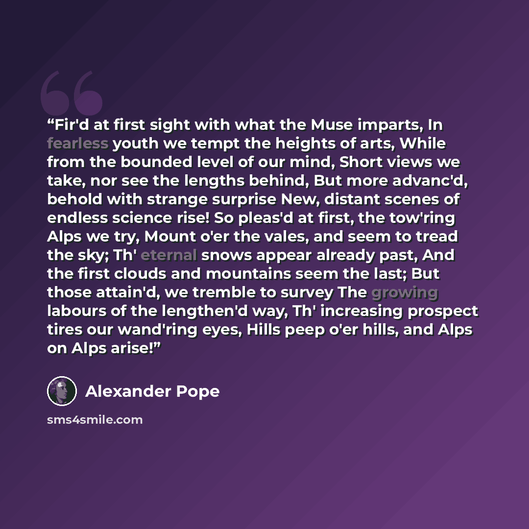 “Fir'd at first sight with what the Muse imparts, In fearless youth we tempt the heights of arts, While from the bounded level of our mind, Short views we take, nor see the lengths behind, But more advanc'd, behold with strange surprise New, distant scenes of endless science rise! So pleas'd at…” quote by Alexander Pope