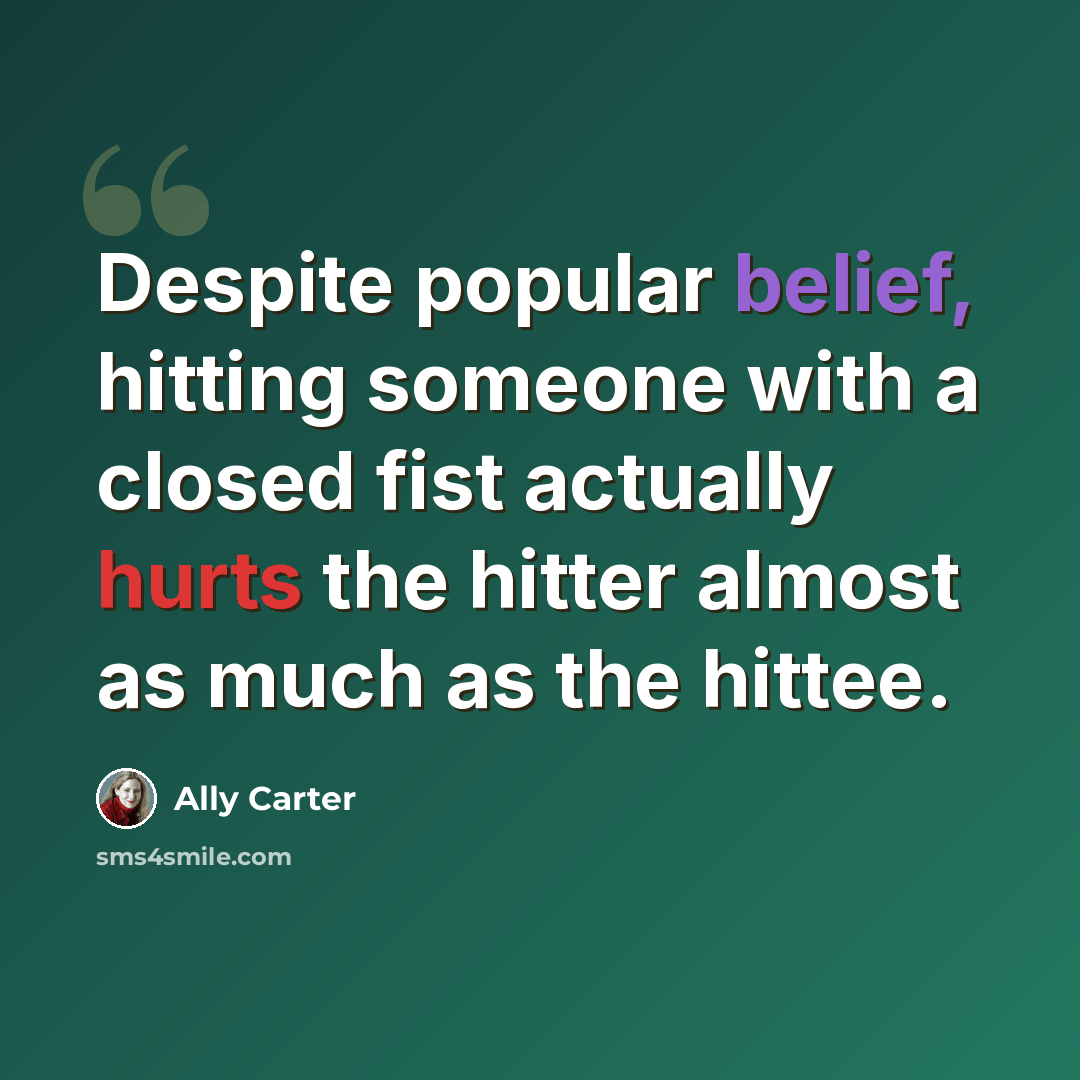 “Despite popular belief, hitting someone with a closed fist actually hurts the hitter almost as much as the hittee.” quote by Ally Carter