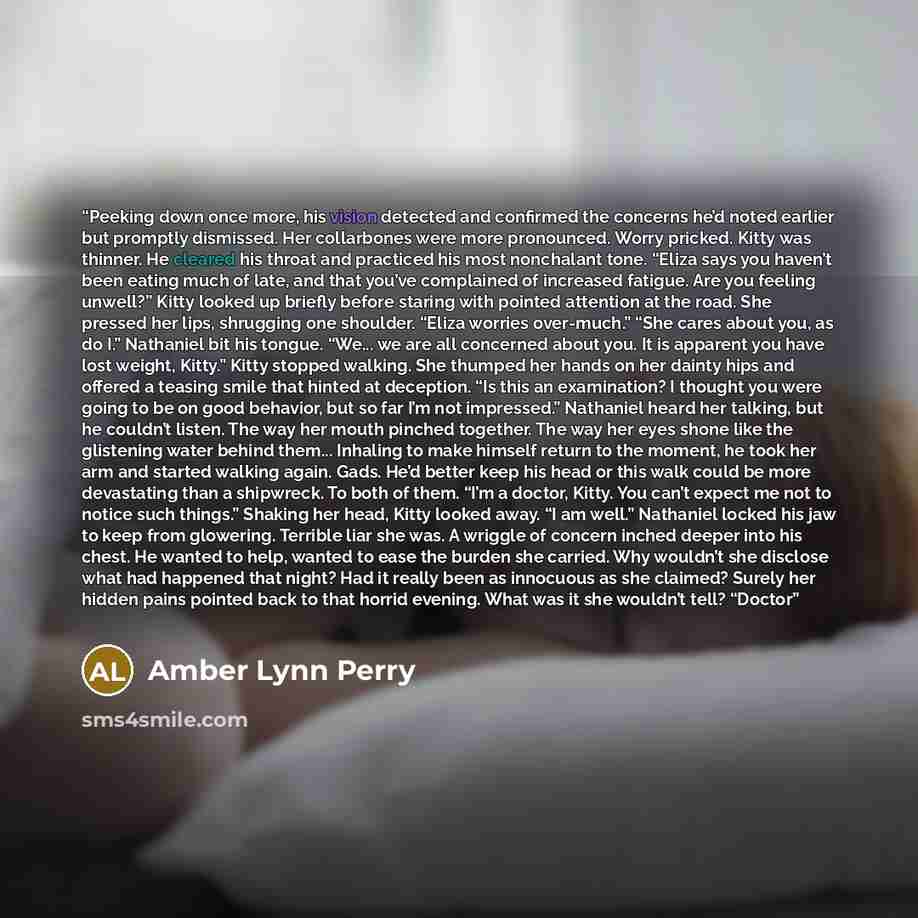 “Peeking down once more, his vision detected and confirmed the concerns he’d noted earlier but promptly dismissed. Her collarbones were more pronounced. Worry pricked. Kitty was thinner. He cleared his throat and practiced his most nonchalant tone. “Eliza says you haven’t been eating much of late…” quote by Amber Lynn Perry