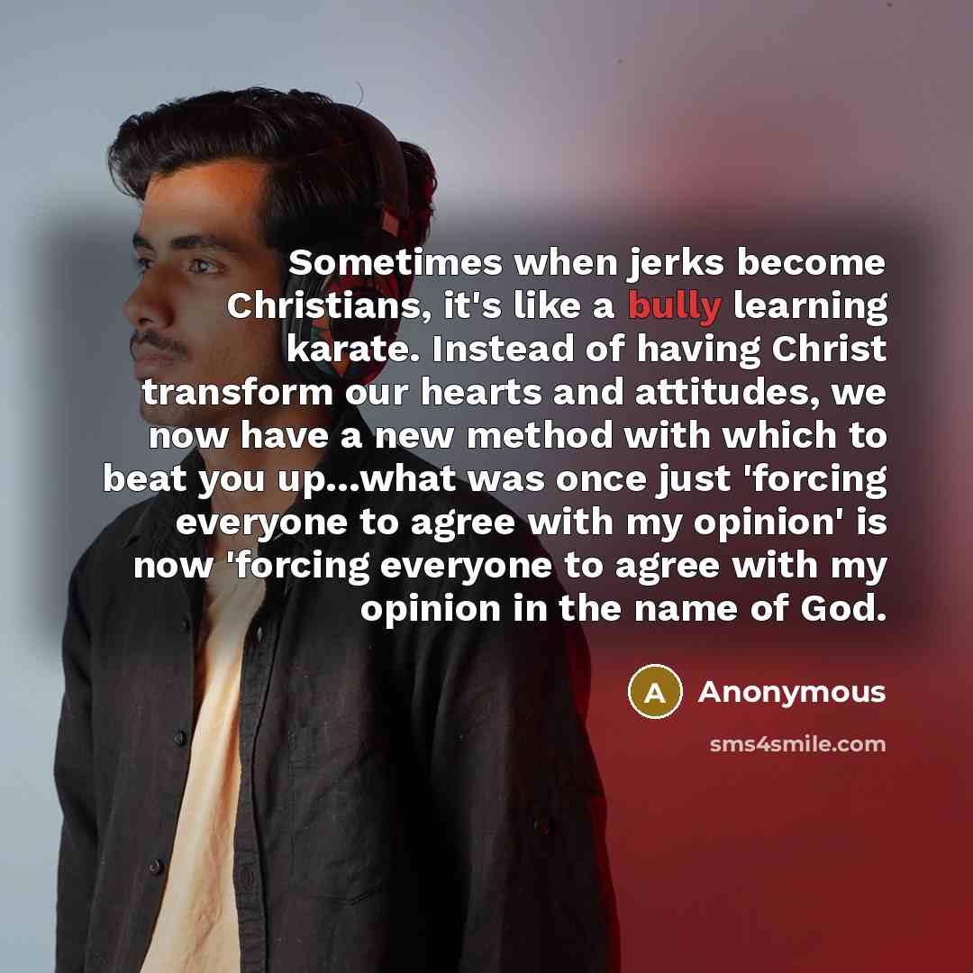 “Sometimes when jerks become Christians, it's like a bully learning karate. Instead of having Christ transform our hearts and attitudes, we now have a new method with which to beat you up…what was once just 'forcing everyone to agree with my opinion' is now 'forcing everyone to agree with my…” quote by Anonymous