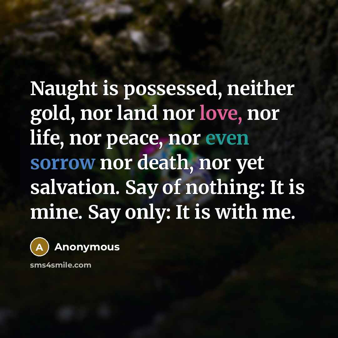 “Naught is possessed, neither gold, nor land nor love, nor life, nor peace, nor even sorrow nor death, nor yet salvation. Say of nothing: It is mine. Say only: It is with me.” quote by Anonymous
