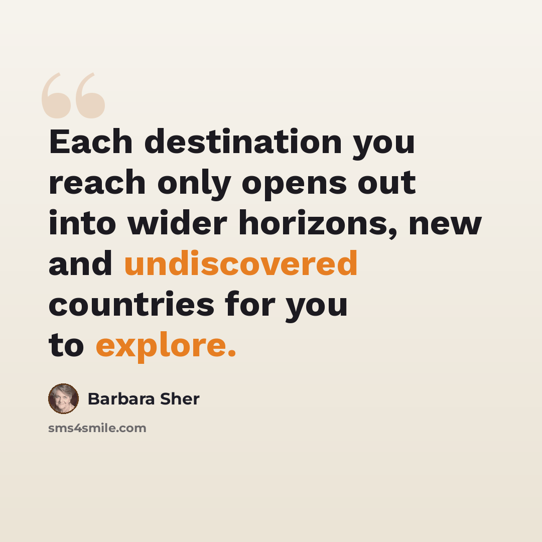“Each destination you reach only opens out into wider horizons, new and undiscovered countries for you to explore.” quote by Barbara Sher