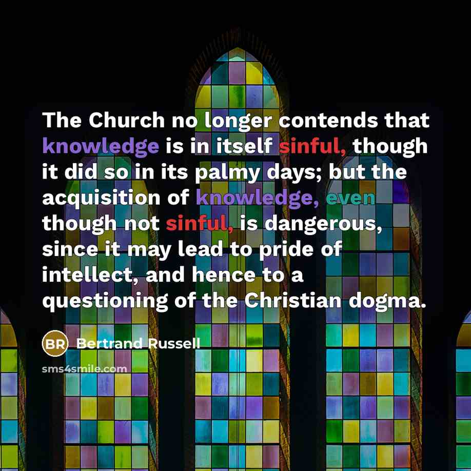 “The Church no longer contends that knowledge is in itself sinful, though it did so in its palmy days; but the acquisition of knowledge, even though not sinful, is dangerous, since it may lead to pride of intellect, and hence to a questioning of the Christian dogma.” quote by Bertrand Russell