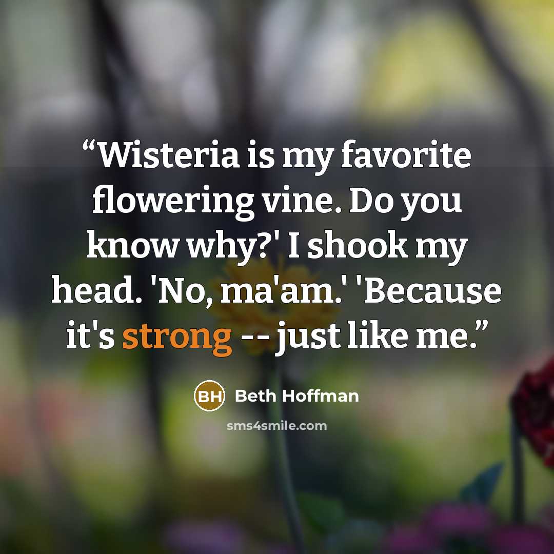 “Wisteria is my favorite flowering vine. Do you know why?' I shook my head. 'No, ma'am.' 'Because it's strong -- just like me.” quote by Beth Hoffman