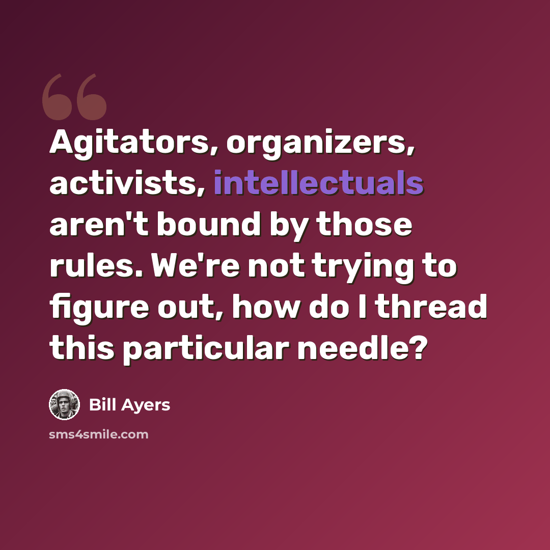 “Agitators, organizers, activists, intellectuals aren't bound by those rules. We're not trying to figure out, how do I thread this particular needle?” quote by Bill Ayers