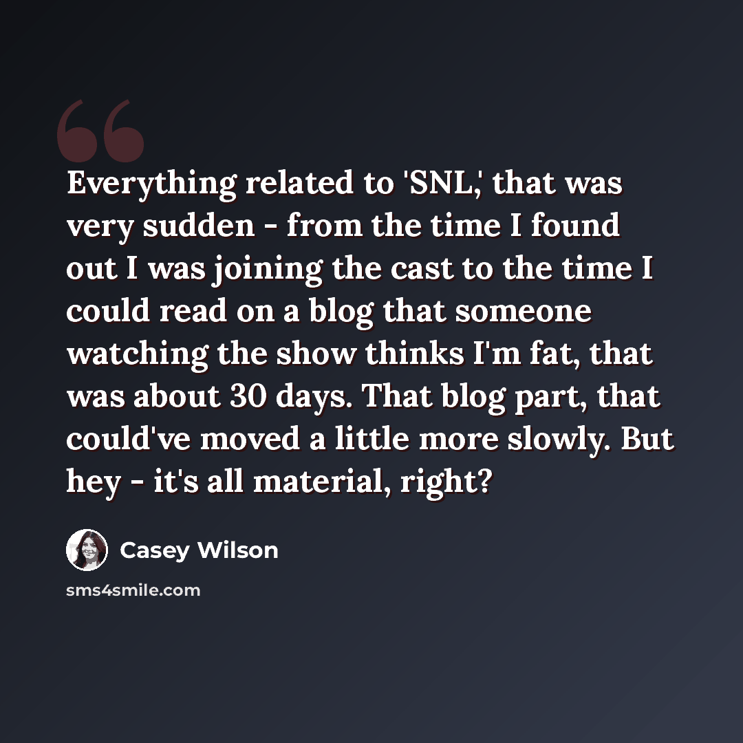“Everything related to 'SNL,' that was very sudden - from the time I found out I was joining the cast to the time I could read on a blog that someone watching the show thinks I'm fat, that was about 30 days. That blog part, that could've moved a little more slowly. But hey - it's all material, right?” quote by Casey Wilson