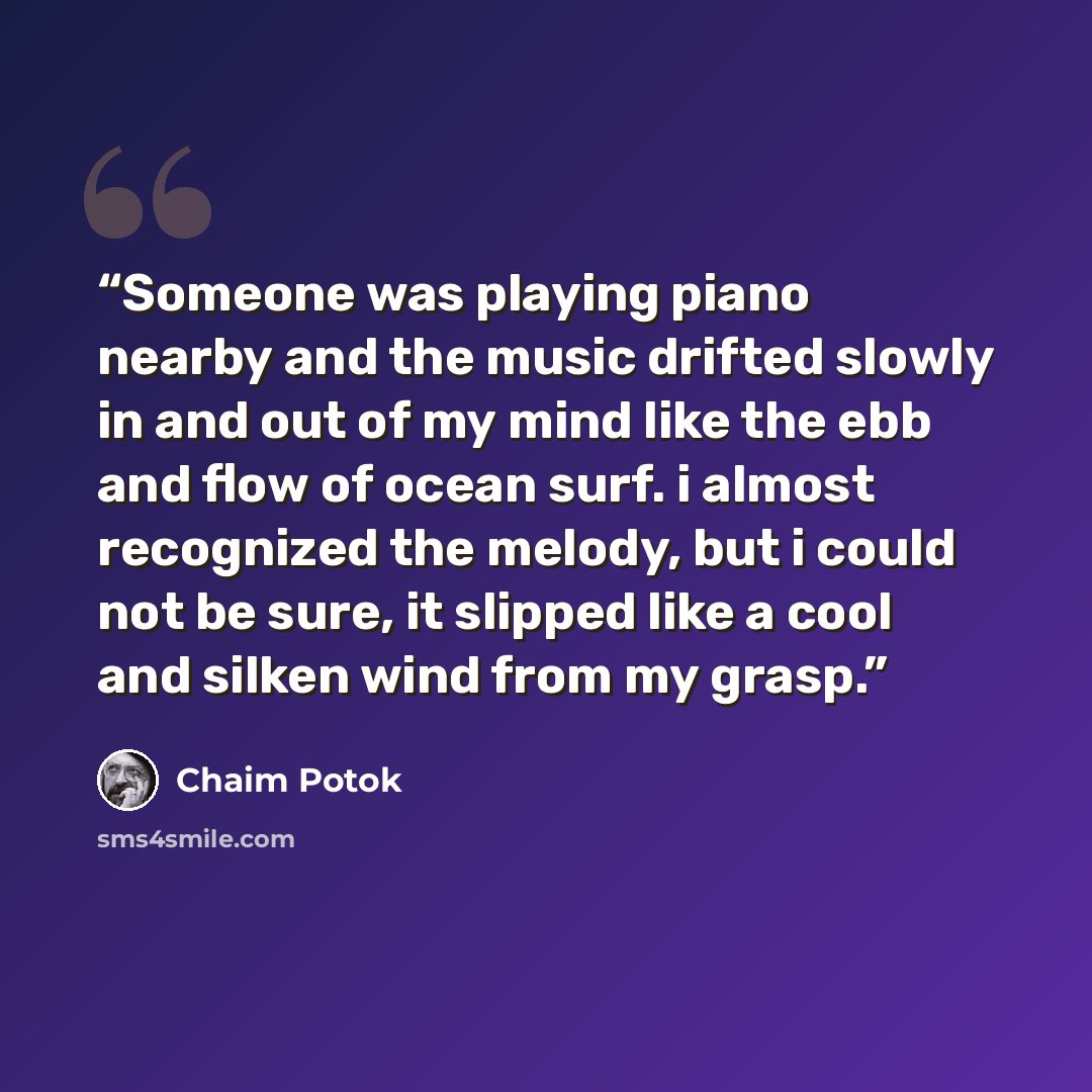 “Someone was playing piano nearby and the music drifted slowly in and out of my mind like the ebb and flow of ocean surf. i almost recognized the melody, but i could not be sure, it slipped like a cool and silken wind from my grasp.” quote by Chaim Potok