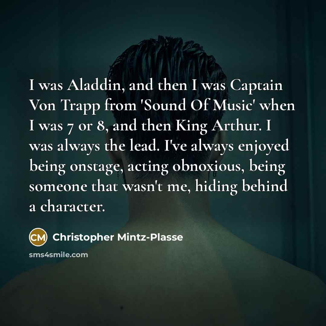 “I was Aladdin, and then I was Captain Von Trapp from 'Sound Of Music' when I was 7 or 8, and then King Arthur. I was always the lead. I've always enjoyed being onstage, acting obnoxious, being someone that wasn't me, hiding behind a character.” quote by Christopher Mintz-Plasse